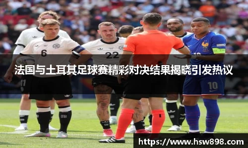 法国与土耳其足球赛精彩对决结果揭晓引发热议